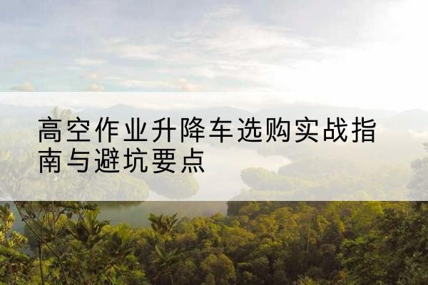 谷城升降车怎么选-高空作业升降车选购实战指南与避坑要点