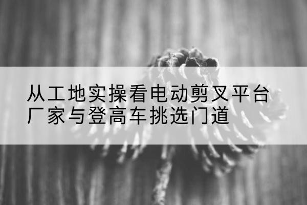 谷城电动剪叉升降平台厂家-从工地实操看电动剪叉平台厂家与登高车挑选门道