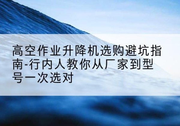 谷城升降平台厂家-高空作业升降机选购避坑指南-行内人教你从厂家到型号一次选对