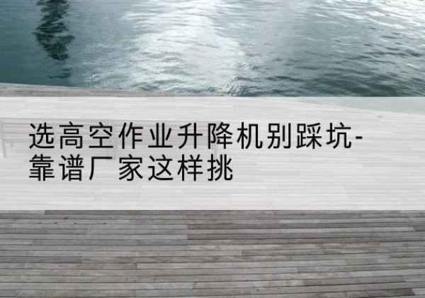 谷城剪叉式升降机厂家-选高空作业升降机别踩坑-靠谱厂家这样挑
