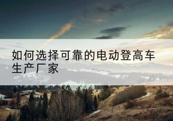 谷城电动登高车厂家-如何选择可靠的电动登高车生产厂家