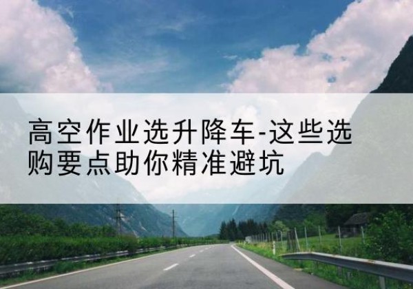 谷城升降车厂家-高空作业选升降车-这些选购要点助你*避坑