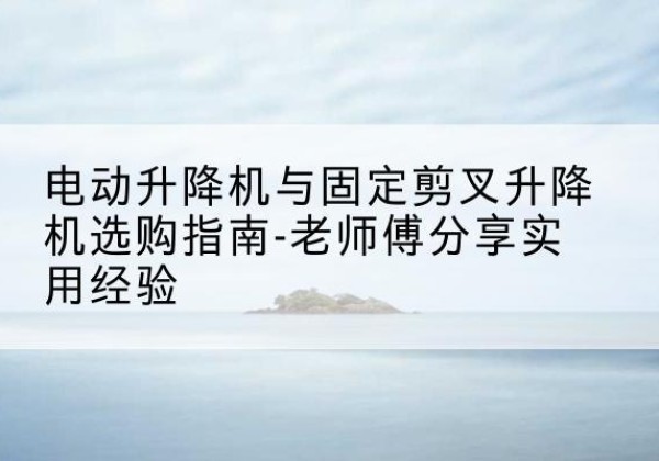 谷城电动升降机怎么选-电动升降机与固定剪叉升降机选购指南-老师傅分享实用经验
