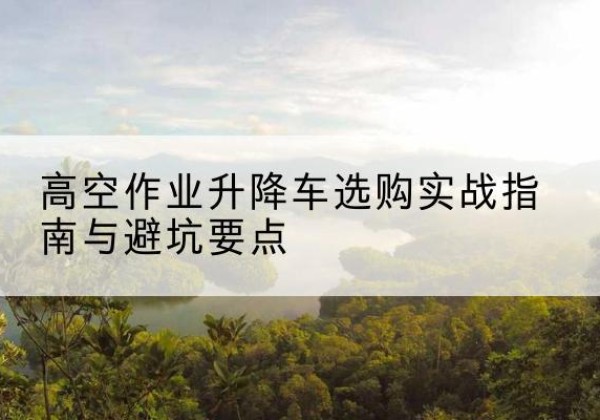 谷城升降车怎么选-高空作业升降车选购实战指南与避坑要点