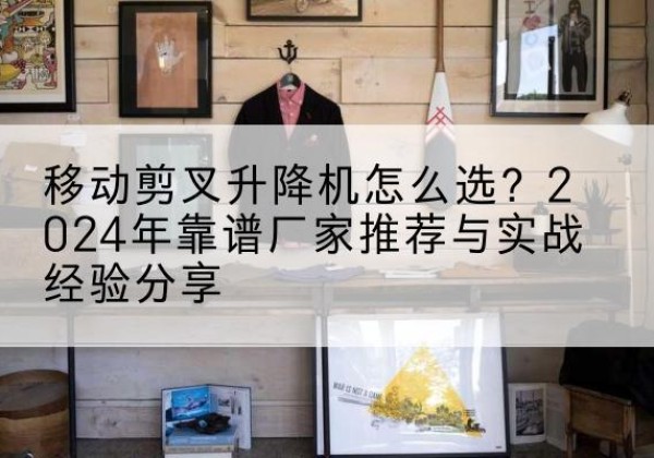 谷城升降平台厂家推荐-移动剪叉升降机怎么选？2024年靠谱厂家推荐与实战经验分享