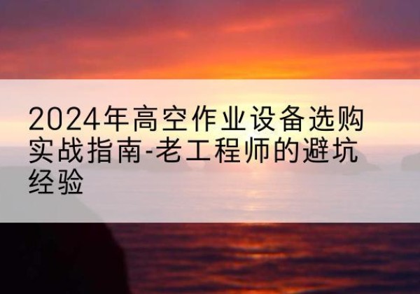 谷城高空作业升降机厂家推荐-2024年高空作业设备选购实战指南-老工程师的避坑经验